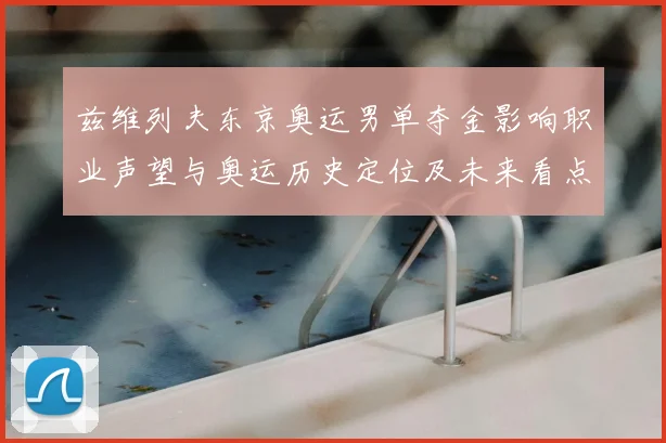 兹维列夫东京奥运男单夺金影响职业声望与奥运历史定位及未来看点