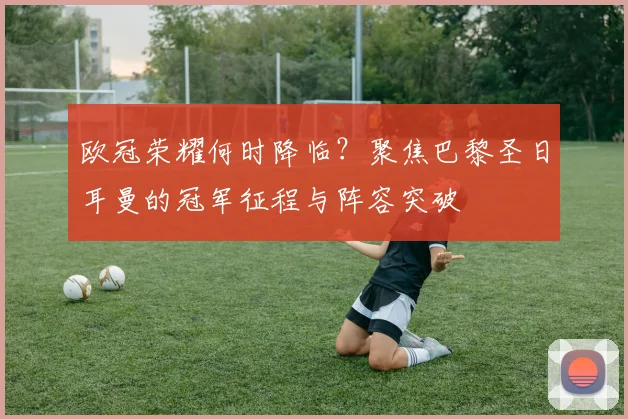 欧冠荣耀何时降临？聚焦巴黎圣日耳曼的冠军征程与阵容突破