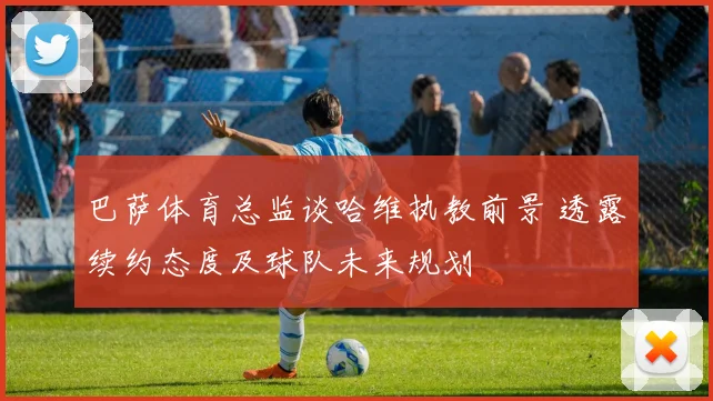 巴萨体育总监谈哈维执教前景 透露续约态度及球队未来规划