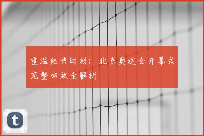 重温经典时刻：北京奥运会开幕式完整回放全解析
