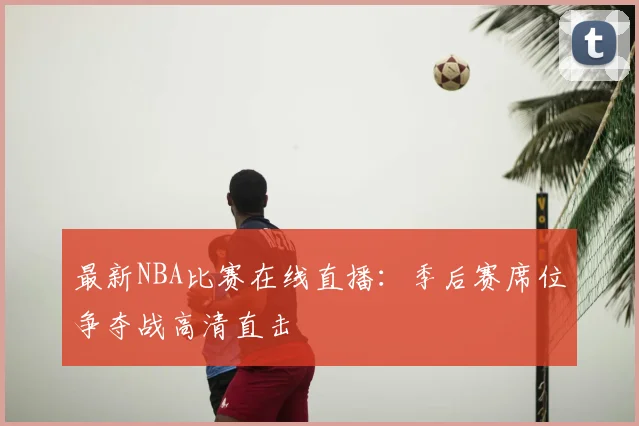最新NBA比赛在线直播：季后赛席位争夺战高清直击