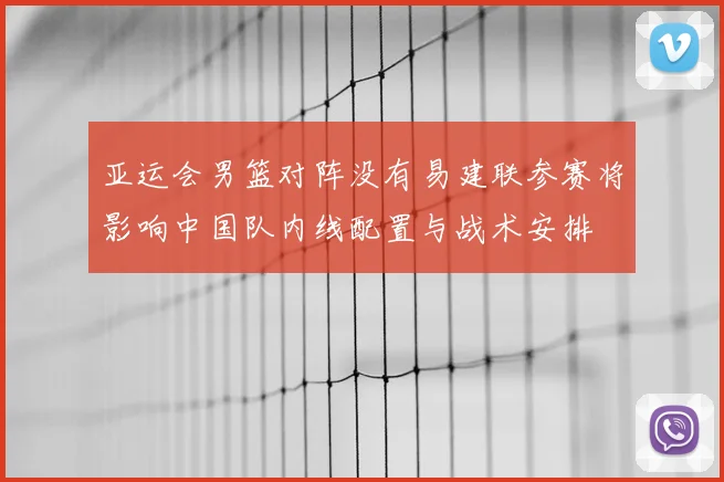 亚运会男篮对阵没有易建联参赛将影响中国队内线配置与战术安排