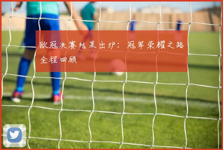欧冠决赛结果出炉：冠军荣耀之路全程回顾