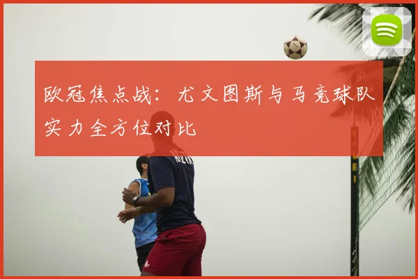 欧冠焦点战：尤文图斯与马竞球队实力全方位对比