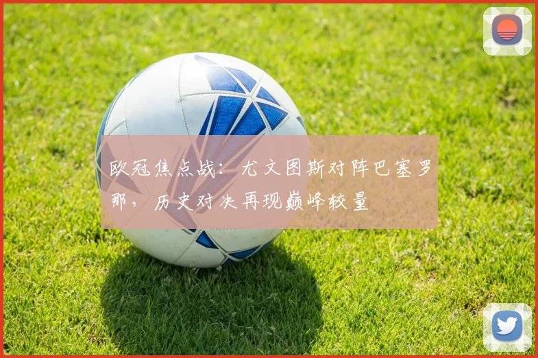 欧冠焦点战：尤文图斯对阵巴塞罗那，历史对决再现巅峰较量