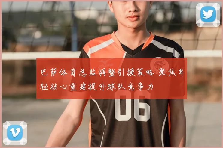 巴萨体育总监调整引援策略 聚焦年轻核心重建提升球队竞争力