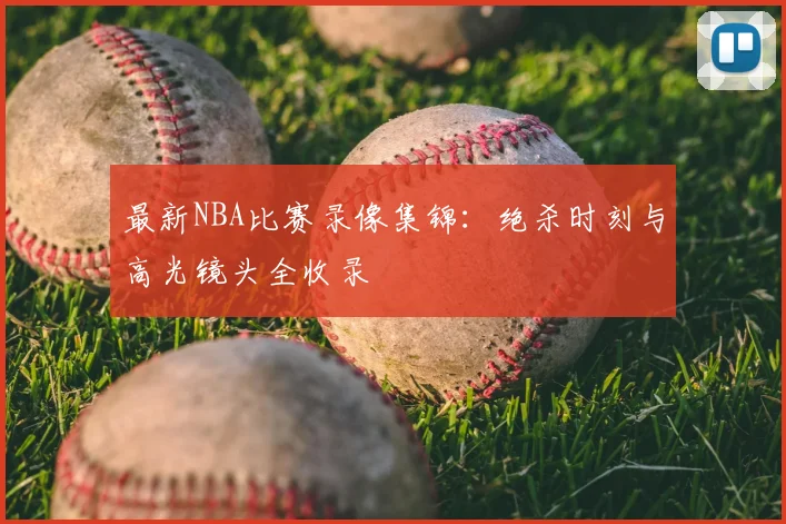 最新NBA比赛录像集锦：绝杀时刻与高光镜头全收录