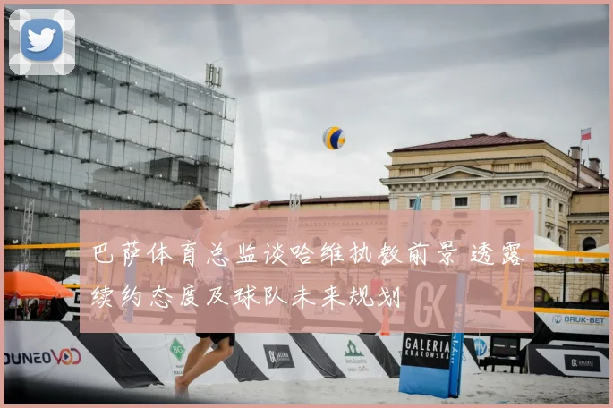 巴萨体育总监谈哈维执教前景 透露续约态度及球队未来规划