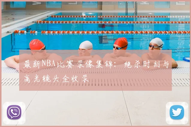 最新NBA比赛录像集锦：绝杀时刻与高光镜头全收录